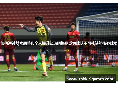 如何通过战术调整和个人提升让琼阿梅尼成为球队不可或缺的核心球员 如何通过战术调整和个人提升让琼阿梅尼成为球队不可或缺的核心球员