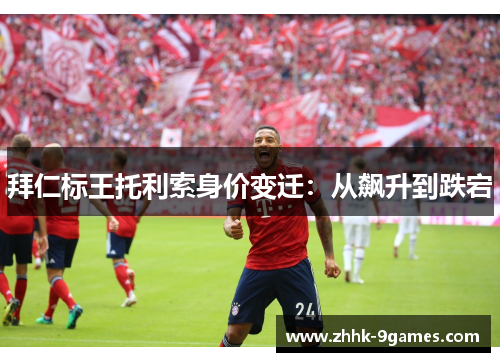 拜仁标王托利索身价变迁:从飙升到跌宕 拜仁标王托利索身价变迁:从飙升到跌宕