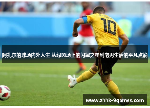 阿扎尔的球场内外人生 从绿茵场上的闪耀之星到宅男生活的平凡点滴 阿扎尔的球场内外人生 从绿茵场上的闪耀之星到宅男生活的平凡点滴